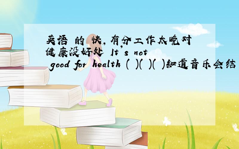 英语 的 快,有分工作太晚对健康没好处 It's not good for health ( )( )( )知道音乐会结