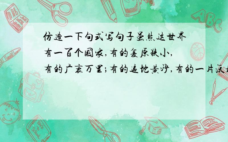 仿造一下句式写句子虽然这世界有一百个国家,有的复原狭小,有的广袤万里；有的遍地黄沙,有的一片沃壤；有的天寒地冻,有的四季