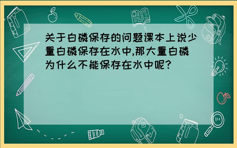 关于白磷保存的问题课本上说少量白磷保存在水中,那大量白磷为什么不能保存在水中呢?