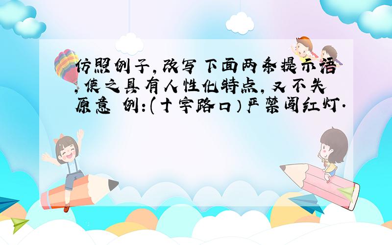 仿照例子,改写下面两条提示语,使之具有人性化特点,又不失原意 例：(十字路口）严禁闯红灯.