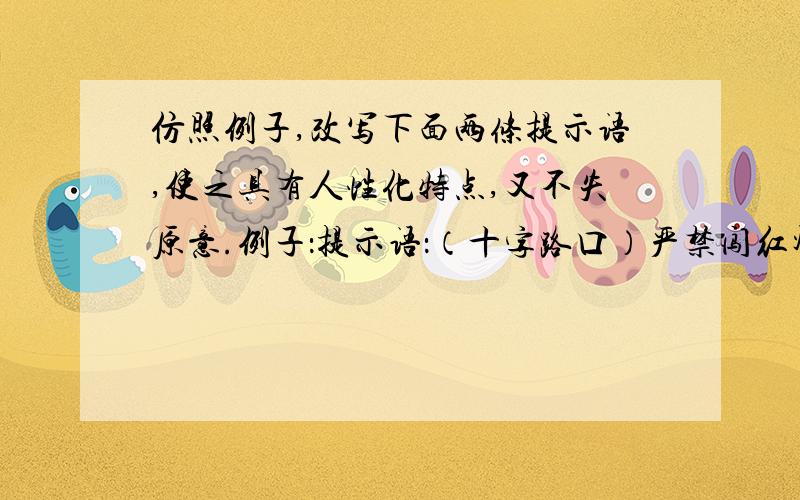 仿照例子,改写下面两条提示语,使之具有人性化特点,又不失原意.例子：提示语：（十字路口）严禁闯红灯 改写为：宁等三分,不