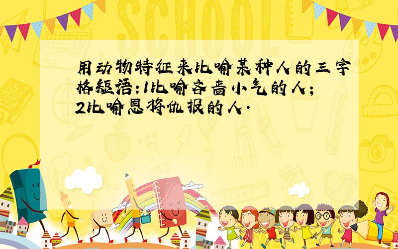 用动物特征来比喻某种人的三字格短语:1比喻吝啬小气的人;2比喻恩将仇报的人.