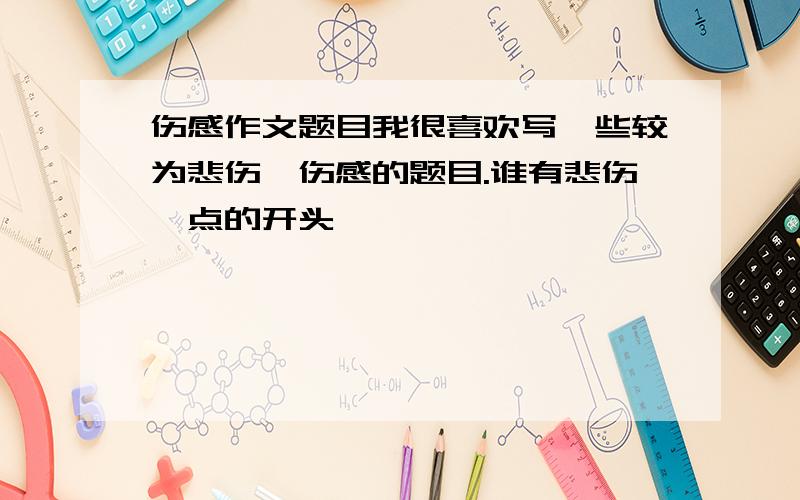 伤感作文题目我很喜欢写一些较为悲伤、伤感的题目.谁有悲伤一点的开头,