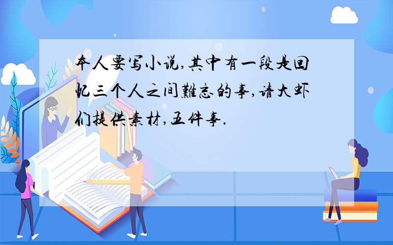 本人要写小说,其中有一段是回忆三个人之间难忘的事,请大虾们提供素材,五件事.