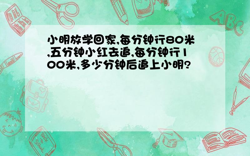 小明放学回家,每分钟行80米,五分钟小红去追,每分钟行100米,多少分钟后追上小明?