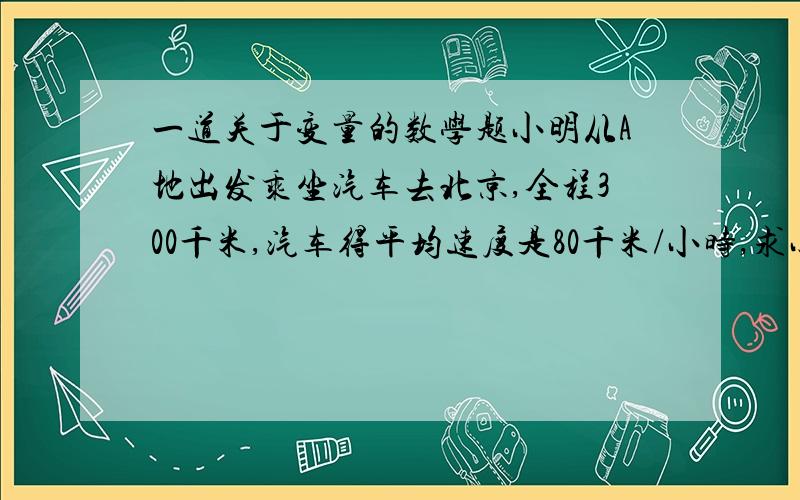 一道关于变量的数学题小明从A地出发乘坐汽车去北京,全程300千米,汽车得平均速度是80千米/小时,求小明距北京的路程S（