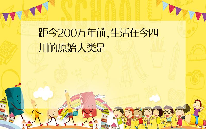 距今200万年前,生活在今四川的原始人类是