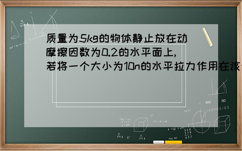 质量为5kg的物体静止放在动摩擦因数为0.2的水平面上,若将一个大小为10n的水平拉力作用在该物体上