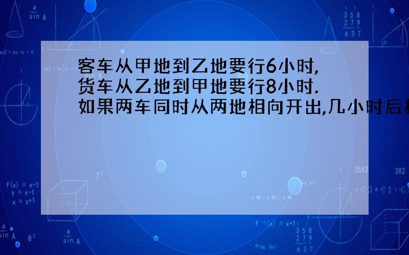 客车从甲地到乙地要行6小时,货车从乙地到甲地要行8小时.如果两车同时从两地相向开出,几小时后相遇?