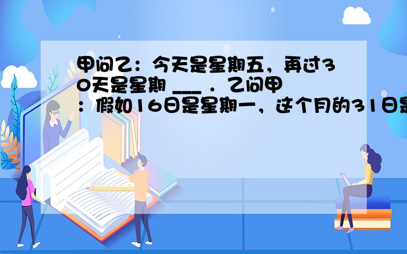 甲问乙：今天是星期五，再过30天是星期 ___ ．乙问甲：假如16日是星期一，这个月的31日是星期 ___ ．