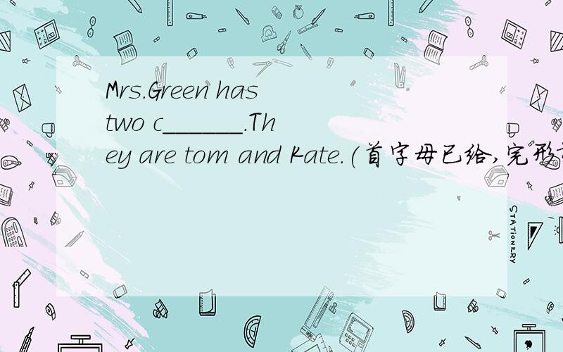 Mrs.Green has two c______.They are tom and Kate.(首字母已给,完形填空)