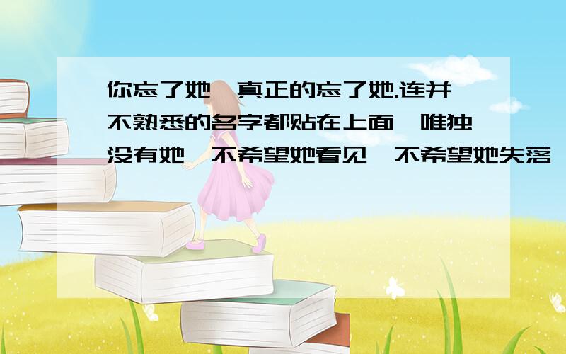 你忘了她,真正的忘了她.连并不熟悉的名字都贴在上面,唯独没有她,不希望她看见,不希望她失落,可是又有什么办法重回往日?