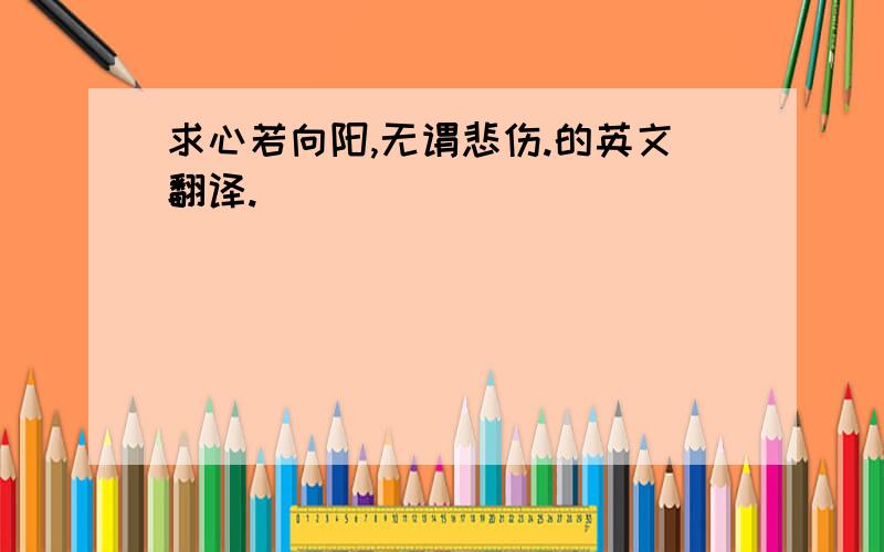 求心若向阳,无谓悲伤.的英文翻译.