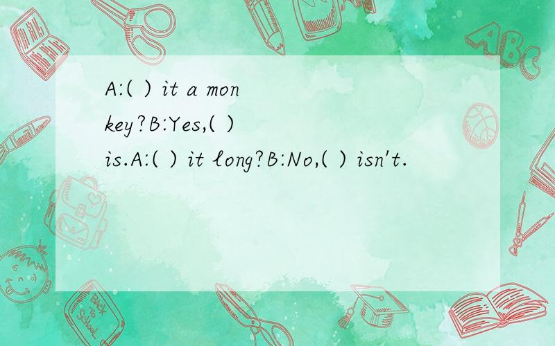 A:( ) it a monkey?B:Yes,( ) is.A:( ) it long?B:No,( ) isn't.