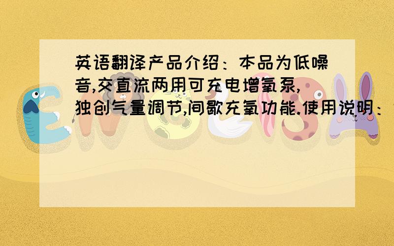 英语翻译产品介绍：本品为低噪音,交直流两用可充电增氧泵,独创气量调节,间歇充氧功能.使用说明：气量调节：将旋纽由左向右旋