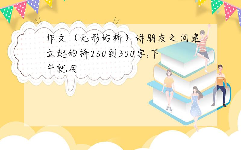 作文（无形的桥）讲朋友之间建立起的桥250到300字,下午就用