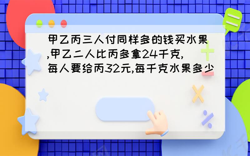 甲乙丙三人付同样多的钱买水果,甲乙二人比丙多拿24千克,每人要给丙32元,每千克水果多少