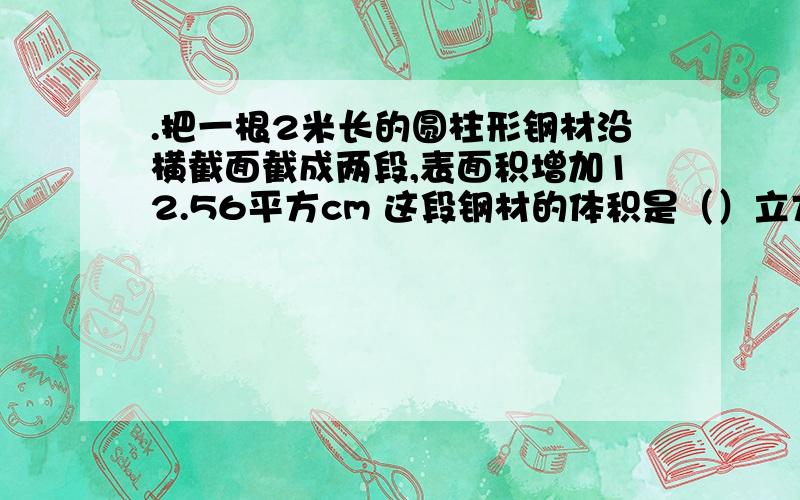 .把一根2米长的圆柱形钢材沿横截面截成两段,表面积增加12.56平方cm 这段钢材的体积是（）立方厘米