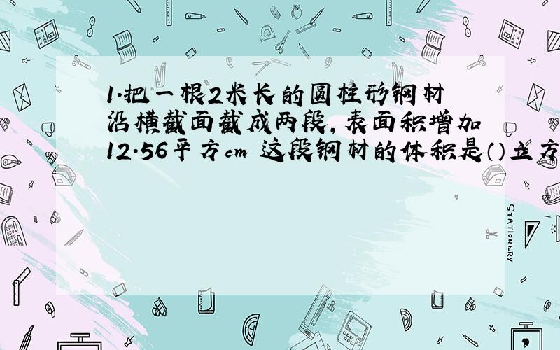 1.把一根2米长的圆柱形钢材沿横截面截成两段,表面积增加12.56平方cm 这段钢材的体积是（）立方厘米