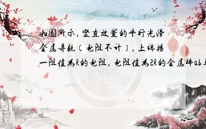 如图所示，竖直放置的平行光滑金属导轨（电阻不计），上端接一阻值为R的电阻，电阻值为2R的金属棒ab与导轨接触良好，整个装