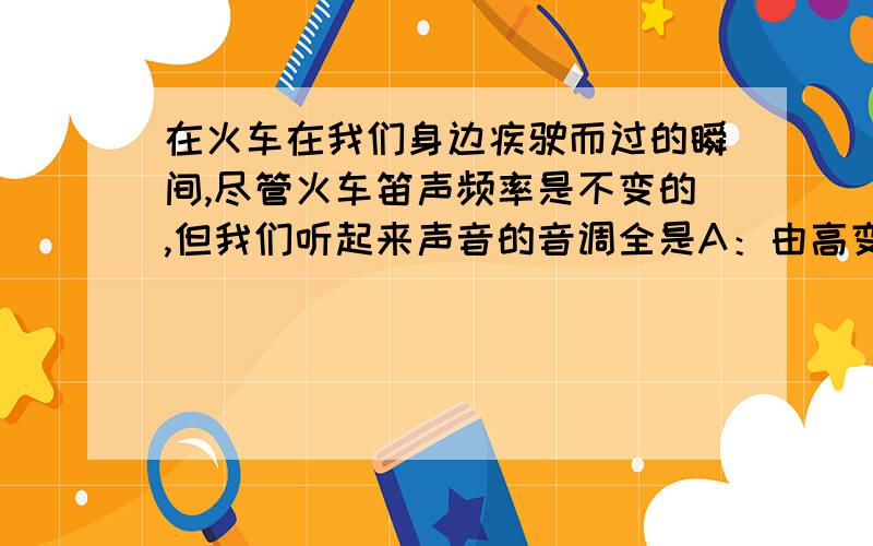 在火车在我们身边疾驶而过的瞬间,尽管火车笛声频率是不变的,但我们听起来声音的音调全是A：由高变低 B：由低变高