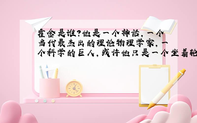 霍金是谁?他是一个神话,一个当代最杰出的理论物理学家,一个科学的巨人,或许他只是一个坐着轮椅挑战的战士