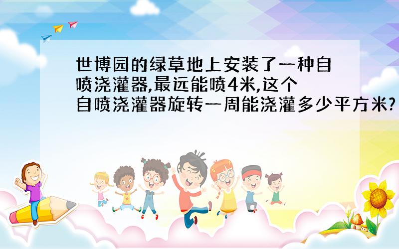 世博园的绿草地上安装了一种自喷浇灌器,最远能喷4米,这个自喷浇灌器旋转一周能浇灌多少平方米?（要写公式再计算）