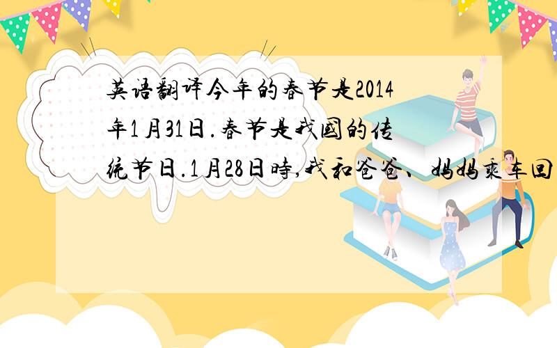 英语翻译今年的春节是2014年1月31日.春节是我国的传统节日.1月28日时,我和爸爸、妈妈乘车回到了家乡宝鸡.除夕晚上