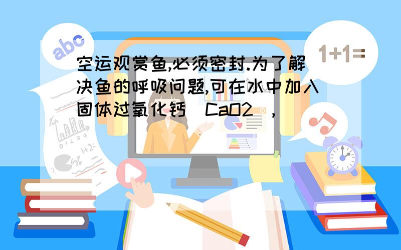 空运观赏鱼,必须密封.为了解决鱼的呼吸问题,可在水中加入固体过氧化钙（CaO2）,