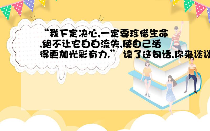 “我下定决心,一定要珍惜生命,绝不让它白白流失,使自己活得更加光彩有力.” 读了这句话,你来谈谈,你将如何使自己活得更加