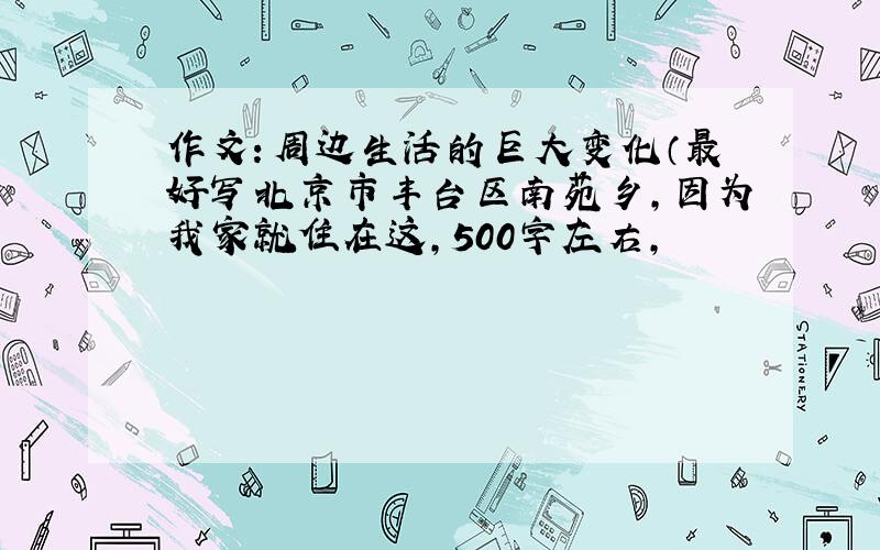 作文：周边生活的巨大变化（最好写北京市丰台区南苑乡,因为我家就住在这,500字左右,