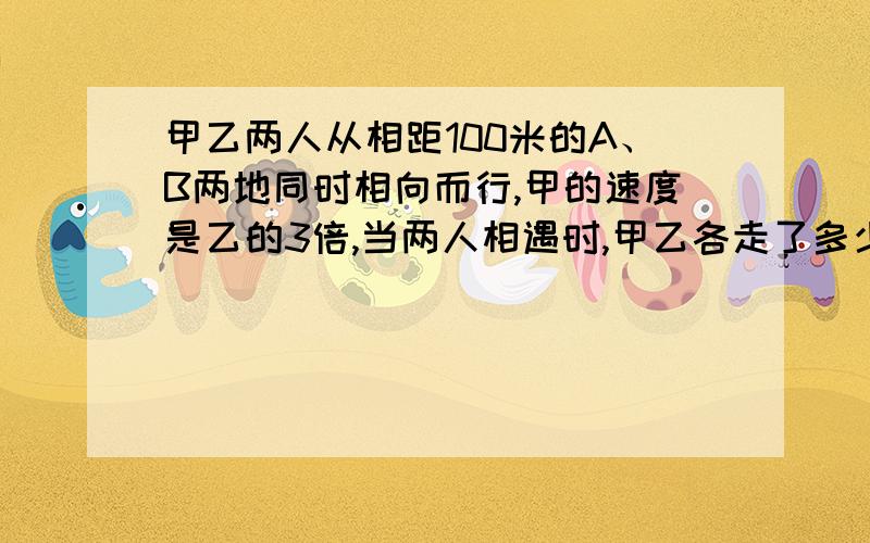 甲乙两人从相距100米的A、B两地同时相向而行,甲的速度是乙的3倍,当两人相遇时,甲乙各走了多少米