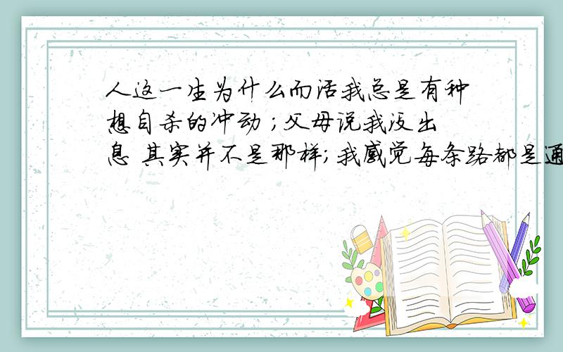 人这一生为什么而活我总是有种想自杀的冲动 ；父母说我没出息 其实并不是那样;我感觉每条路都是通往死亡的,人既然不能永生