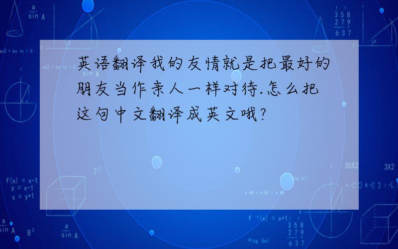 英语翻译我的友情就是把最好的朋友当作亲人一样对待.怎么把这句中文翻译成英文哦?