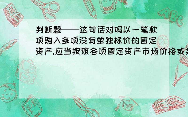 判断题——这句话对吗以一笔款项购入多项没有单独标价的固定资产,应当按照各项固定资产市场价格或类似资产的市场价格比例对总成