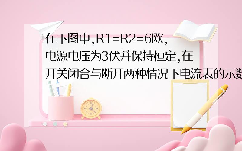 在下图中,R1=R2=6欧,电源电压为3伏并保持恒定,在开关闭合与断开两种情况下电流表的示数多大?（图中上面的一个电阻是