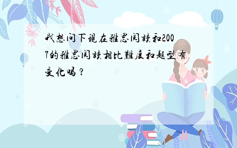 我想问下现在雅思阅读和2007的雅思阅读相比难度和题型有变化吗 ?