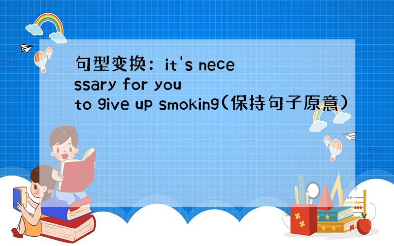 句型变换：it's necessary for you to give up smoking(保持句子原意)