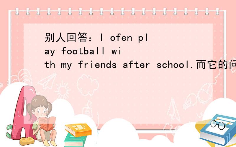 别人回答：I ofen play football with my friends after school.而它的问题