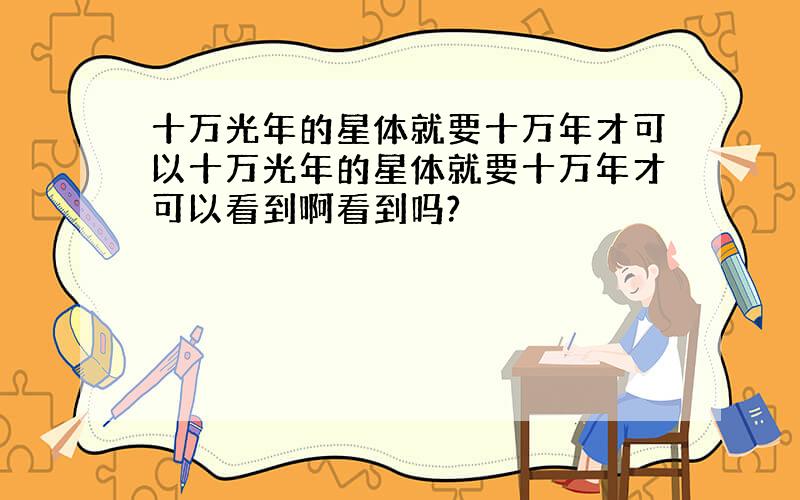 十万光年的星体就要十万年才可以十万光年的星体就要十万年才可以看到啊看到吗?