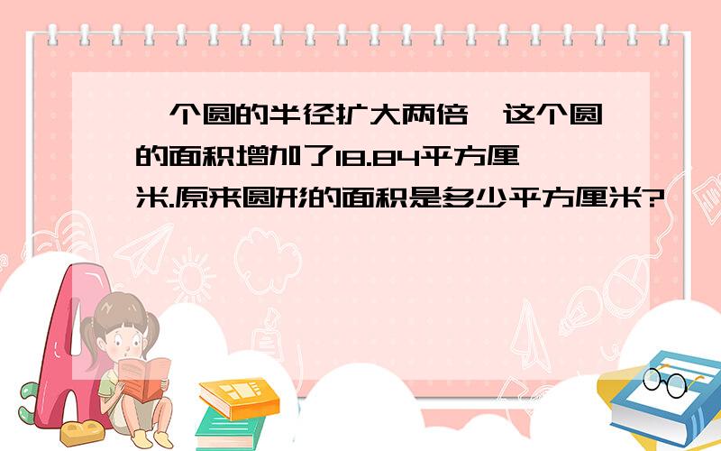 一个圆的半径扩大两倍,这个圆的面积增加了18.84平方厘米.原来圆形的面积是多少平方厘米?