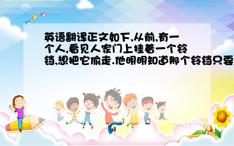 英语翻译正文如下,从前,有一个人,看见人家门上挂着一个铃铛,想把它偷走.他明明知道那个铃铛只要用手一碰,就会叮铃叮铃的响