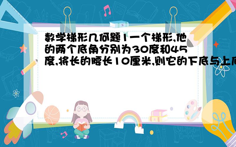 数学梯形几何题1一个梯形,他的两个底角分别为30度和45度,将长的腰长10厘米,则它的下底与上底的差是（ ）2、等腰梯形