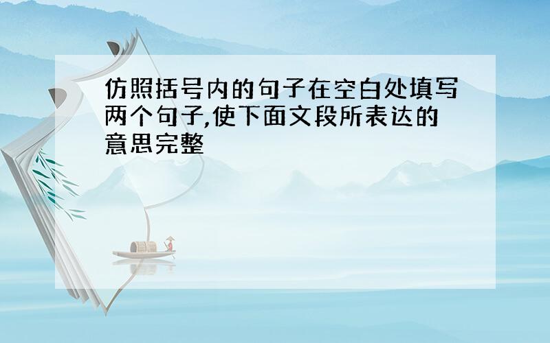 仿照括号内的句子在空白处填写两个句子,使下面文段所表达的意思完整