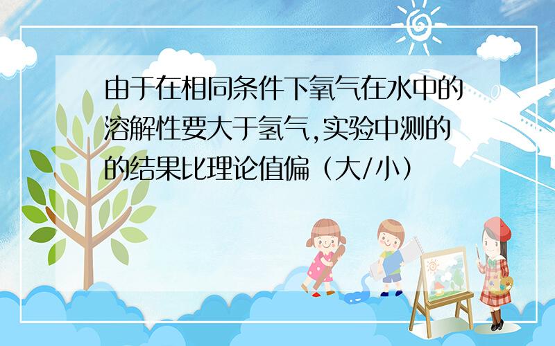 由于在相同条件下氧气在水中的溶解性要大于氢气,实验中测的的结果比理论值偏（大/小）