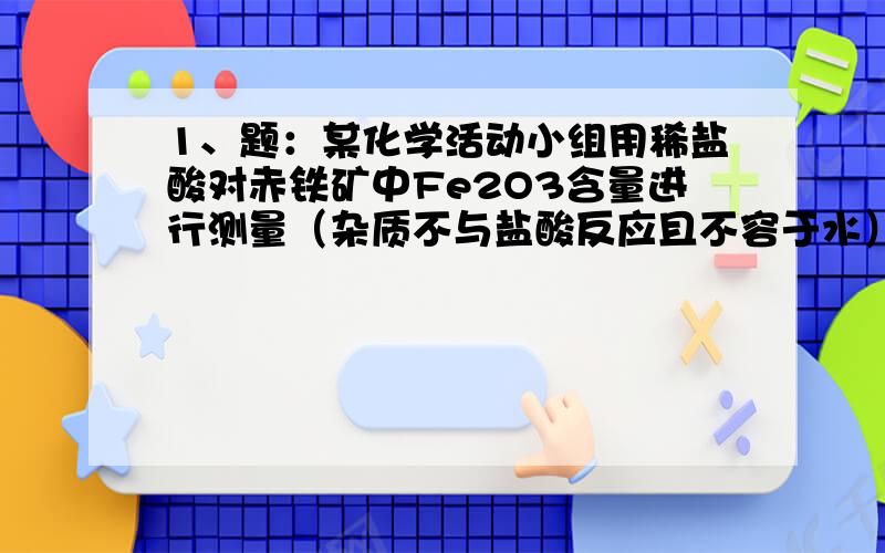 1、题：某化学活动小组用稀盐酸对赤铁矿中Fe2O3含量进行测量（杂质不与盐酸反应且不容于水）,得到一黄色残液.为防止直接