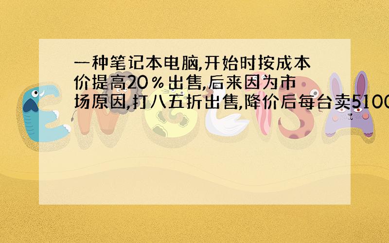 一种笔记本电脑,开始时按成本价提高20％出售,后来因为市场原因,打八五折出售,降价后每台卖5100元,卖这种笔记本电脑是