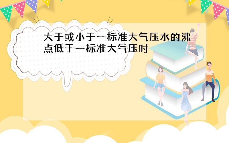 大于或小于一标准大气压水的沸点低于一标准大气压时