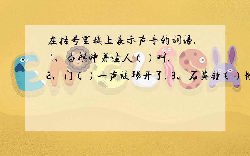 在括号里填上表示声音的词语. 1、白鹅冲着生人（）叫. 2、门（）一声被踢开了. 3、石英钟（）地走着.