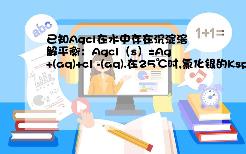 已知Agcl在水中存在沉淀溶解平衡：Agcl（s）=Ag+(aq)+cl -(aq).在25℃时,氯化银的Ksp=1.8